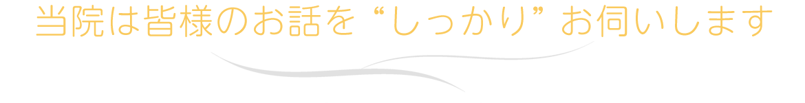 当院は皆様のお話を “しっかり” お伺いします